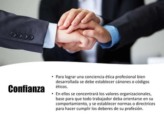 Confianza
• Para lograr una conciencia ética profesional bien
desarrollada se debe establecer cánones o códigos
éticos.
• En ellos se concentrará los valores organizacionales,
base para que todo trabajador deba orientarse en su
comportamiento, y se establecer normas o directrices
para hacer cumplir los deberes de su profesión.
 