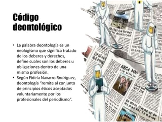 Código
deontológico
• La palabra deontología es un
neologismo que significa tratado
de los deberes y derechos,
define cuales son los deberes u
obligaciones dentro de una
misma profesión.
• Según Fidela Navarro Rodríguez,
deontología “remite al conjunto
de principios éticos aceptados
voluntariamente por los
profesionales del periodismo”.
 