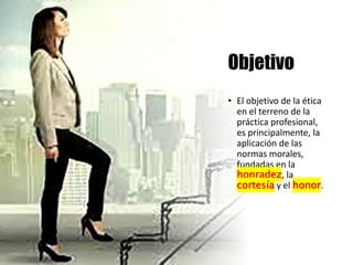 Objetivo
• El objetivo de la ética
en el terreno de la
práctica profesional,
es principalmente, la
aplicación de las
normas morales,
fundadas en la
honradez, la
cortesía y el honor.
 