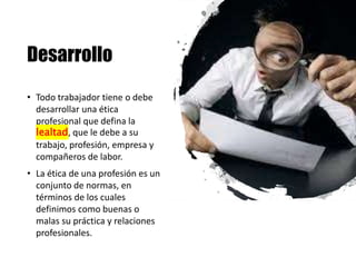 Desarrollo
• Todo trabajador tiene o debe
desarrollar una ética
profesional que defina la
lealtad, que le debe a su
trabajo, profesión, empresa y
compañeros de labor.
• La ética de una profesión es un
conjunto de normas, en
términos de los cuales
definimos como buenas o
malas su práctica y relaciones
profesionales.
 
