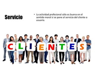 Servicio
• La actividad profesional sólo es buena en el
sentido moral si se pone al servicio del cliente o
usuario.
 