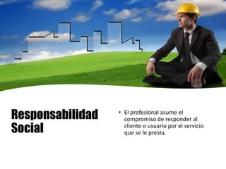 Responsabilidad
Social
• El profesional asume el
compromiso de responder al
cliente o usuario por el servicio
que se le presta.
 