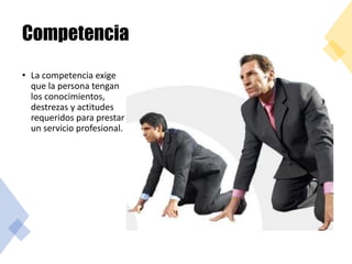 Competencia
• La competencia exige
que la persona tengan
los conocimientos,
destrezas y actitudes
requeridos para prestar
un servicio profesional.
 