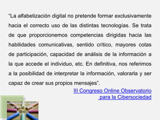 “La alfabetización digital no pretende formar exclusivamente
hacia el correcto uso de las distintas tecnologías. Se trata
de que proporcionemos competencias dirigidas hacia las
habilidades comunicativas, sentido crítico, mayores cotas
de participación, capacidad de análisis de la información a
la que accede el individuo, etc. En definitiva, nos referimos
a la posibilidad de interpretar la información, valorarla y ser
capaz de crear sus propios mensajes”.
III Congreso Online Observatorio
para la Cibersociedad
 