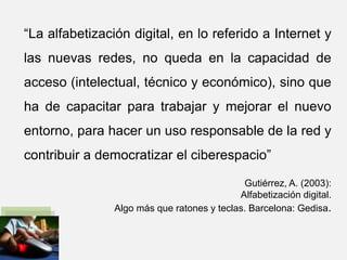“La alfabetización digital, en lo referido a Internet y
las nuevas redes, no queda en la capacidad de
acceso (intelectual, técnico y económico), sino que
ha de capacitar para trabajar y mejorar el nuevo
entorno, para hacer un uso responsable de la red y
contribuir a democratizar el ciberespacio”
Gutiérrez, A. (2003):
Alfabetización digital.
Algo más que ratones y teclas. Barcelona: Gedisa.
 