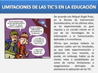 De acuerdo con Miquel Ángel Prats,
en la Revista de Intervención
Socioeducativa, en los últimos años,
se ha experimentado un gran
impulso y un crecido interés en el
uso de las Tecnologías de la
Información y la Comunicación,
Aplicadas a la enseñanza.
Afirma que aunque todavía no
sabemos cuáles son los resultados,
ya que toda experimentación y
aplicación es muy reciente, se
puede, sin embargo, hablar ya de
ciertos retos o posibilidades así
como de ciertas limitaciones o
exageraciones derivadas de
plantearse la aplicación de las TIC.
 