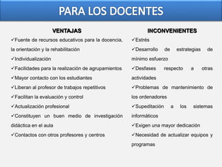 VENTAJAS
Fuente de recursos educativos para la docencia,
la orientación y la rehabilitación
Individualización
Facilidades para la realización de agrupamientos
Mayor contacto con los estudiantes
Liberan al profesor de trabajos repetitivos
Facilitan la evaluación y control
Actualización profesional
Constituyen un buen medio de investigación
didáctica en el aula
Contactos con otros profesores y centros
INCONVENIENTES
Estrés
Desarrollo de estrategias de
mínimo esfuerzo
Desfases respecto a otras
actividades
Problemas de mantenimiento de
los ordenadores
Supeditación a los sistemas
informáticos
Exigen una mayor dedicación
Necesidad de actualizar equipos y
programas
 