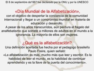 El 8 de septiembre de1967 fue declarado por la ONU y por la UNESCO
«Día Mundial de la Alfabetización»,
con el objetivo de despertar la conciencia de la comunidad
internacional y llegar a un compromiso mundial en materia de
educación y desarrollo.
A pesar de los años transcurridos, aún perdura el flagelo del
analfebatismo que somete a millones de adultos en el mundo a la
ignorancia. La mayoría de ellos son mujeres.
¿Qué es la alfabetización?
Una definición acertada fue hecha por el pedagogo brasileño
Paulo Freire, quien señaló:
«La alfabetización es más, mucho más que leer y escribir. Es la
habilidad de leer el mundo, es la habilidad de continuar
aprendiendo y es la llave de la puerta del conocimiento».
 