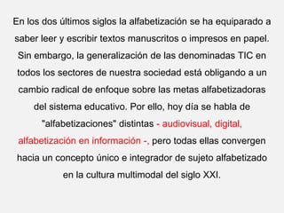 En los dos últimos siglos la alfabetización se ha equiparado a
saber leer y escribir textos manuscritos o impresos en papel.
Sin embargo, la generalización de las denominadas TIC en
todos los sectores de nuestra sociedad está obligando a un
cambio radical de enfoque sobre las metas alfabetizadoras
del sistema educativo. Por ello, hoy día se habla de
"alfabetizaciones" distintas - audiovisual, digital,
alfabetización en información -, pero todas ellas convergen
hacia un concepto único e integrador de sujeto alfabetizado
en la cultura multimodal del siglo XXI.
 