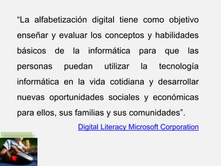 “La alfabetización digital tiene como objetivo
enseñar y evaluar los conceptos y habilidades
básicos de la informática para que las
personas puedan utilizar la tecnología
informática en la vida cotidiana y desarrollar
nuevas oportunidades sociales y económicas
para ellos, sus familias y sus comunidades”.
Digital Literacy Microsoft Corporation
 