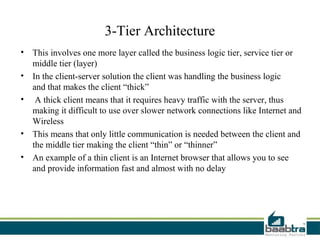 3-Tier Architecture
• This involves one more layer called the business logic tier, service tier or
  middle tier (layer)
• In the client-server solution the client was handling the business logic
  and that makes the client “thick”
• A thick client means that it requires heavy traffic with the server, thus
  making it difficult to use over slower network connections like Internet and
  Wireless
• This means that only little communication is needed between the client and
  the middle tier making the client “thin” or “thinner”
• An example of a thin client is an Internet browser that allows you to see
  and provide information fast and almost with no delay
 