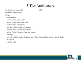 3-Tier Architecture
from transferobj import tobj                UI
from Blogic import Blogic
class gui:
 def userip(self):
   print 'enter the Airline code'
   self.int_Airline_Code=raw_input()
   print 'enter the Airline Name'
   self.vchr_Airline_Name=raw_input()
   print 'enter the Airline Numeric Code'
   self.int_Airline_Numeric_Code=raw_input()
   tob=tobj()
   tob._init_(self.int_Airline_Code,self.vchr_Airline_Name,self.int_Airline_Numeric_Code)
   b=Blogic()
   b.getdata(tob)
 