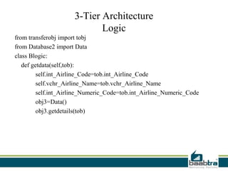 3-Tier Architecture
                            Logic
from transferobj import tobj
from Database2 import Data
class Blogic:
   def getdata(self,tob):
         self.int_Airline_Code=tob.int_Airline_Code
         self.vchr_Airline_Name=tob.vchr_Airline_Name
         self.int_Airline_Numeric_Code=tob.int_Airline_Numeric_Code
         obj3=Data()
         obj3.getdetails(tob)
 