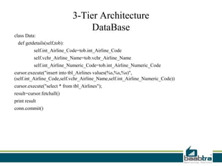 3-Tier Architecture
                                   DataBase
class Data:
  def getdetails(self,tob):
          self.int_Airline_Code=tob.int_Airline_Code
          self.vchr_Airline_Name=tob.vchr_Airline_Name
          self.int_Airline_Numeric_Code=tob.int_Airline_Numeric_Code
cursor.execute("insert into tbl_Airlines values(%s,%s,%s)",
(self.int_Airline_Code,self.vchr_Airline_Name,self.int_Airline_Numeric_Code))
cursor.execute("select * from tbl_Airlines");
result=cursor.fetchall()
print result
conn.commit()
 