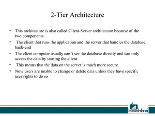 2-Tier Architecture

• This architecture is also called Client-Server architecture because of the
  two components
• The client that runs the application and the server that handles the database
  back-end
• The client computer usually can’t see the database directly and can only
  access the data by starting the client
• This means that the data on the server is much more secure
• Now users are unable to change or delete data unless they have specific
  user rights to do so
 