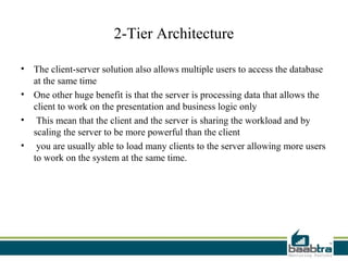 2-Tier Architecture

• The client-server solution also allows multiple users to access the database
  at the same time
• One other huge benefit is that the server is processing data that allows the
  client to work on the presentation and business logic only
• This mean that the client and the server is sharing the workload and by
  scaling the server to be more powerful than the client
• you are usually able to load many clients to the server allowing more users
  to work on the system at the same time.
 