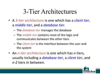 3-Tier Architectures
• A 3-tier architecture is one which has a client tier,
a middle tier, and a database tier.
– The database tier manages the database
– The middle tier contains most of the logic and
communicates between the other tiers
– The client tier is the interface between the user and
the system

• An n-tier architecture is one which has n tiers,
usually including a database tier, a client tier, and
n-2 tiers in between.
6

 