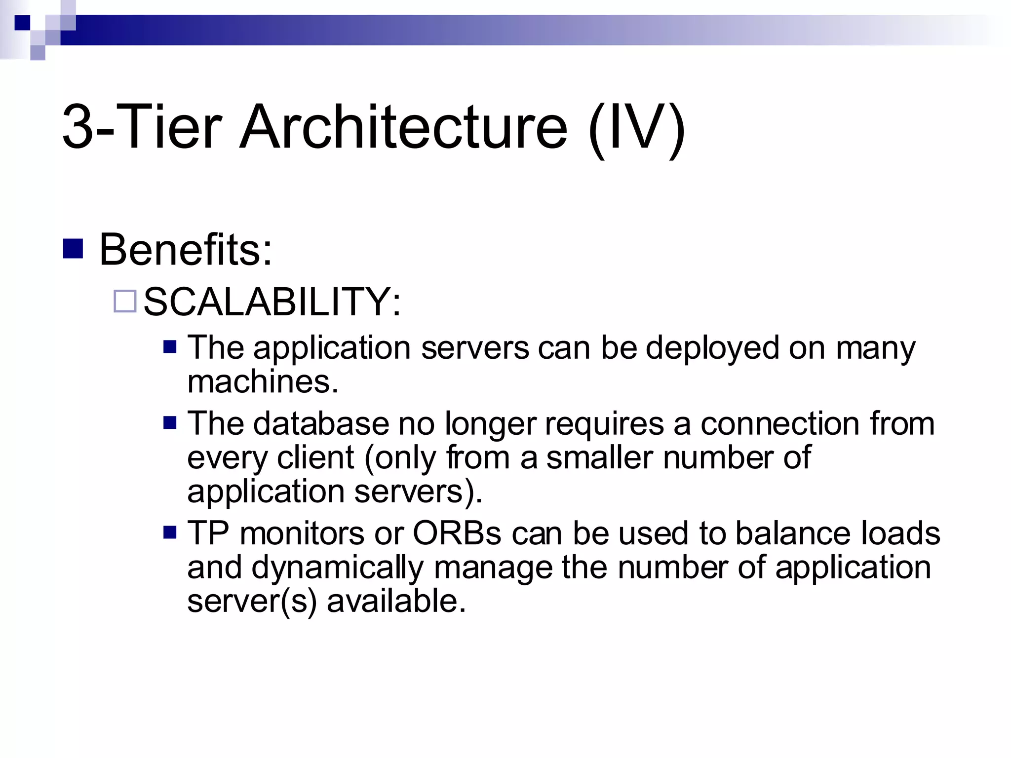 3-Tier Architecture (IV) Benefits: SCALABILITY:  The application servers can be deployed on many machines.  The database no longer requires a connection from every client (only from a smaller number of application servers). TP monitors or ORBs can be used to balance loads and dynamically manage the number of application server(s) available. 