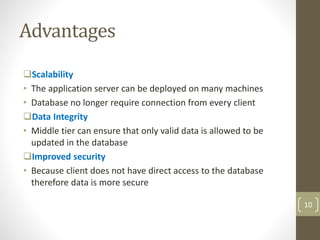 Scalability
• The application server can be deployed on many machines
• Database no longer require connection from every client
Data Integrity
• Middle tier can ensure that only valid data is allowed to be
updated in the database
Improved security
• Because client does not have direct access to the database
therefore data is more secure
Advantages
10
 