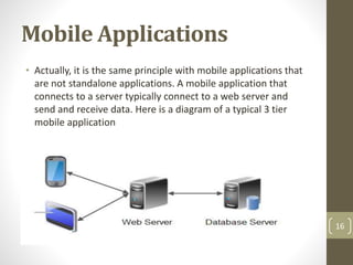 Mobile Applications
• Actually, it is the same principle with mobile applications that
are not standalone applications. A mobile application that
connects to a server typically connect to a web server and
send and receive data. Here is a diagram of a typical 3 tier
mobile application
16
 
