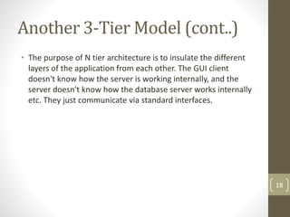 • The purpose of N tier architecture is to insulate the different
layers of the application from each other. The GUI client
doesn't know how the server is working internally, and the
server doesn't know how the database server works internally
etc. They just communicate via standard interfaces.
Another 3-Tier Model (cont..)
18
 