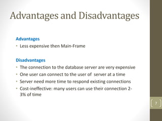 Advantages and Disadvantages
Advantages
• Less expensive then Main-Frame
Disadvantages
• The connection to the database server are very expensive
• One user can connect to the user of server at a time
• Server need more time to respond existing connections
• Cost-ineffective: many users can use their connection 2-
3% of time
7
 