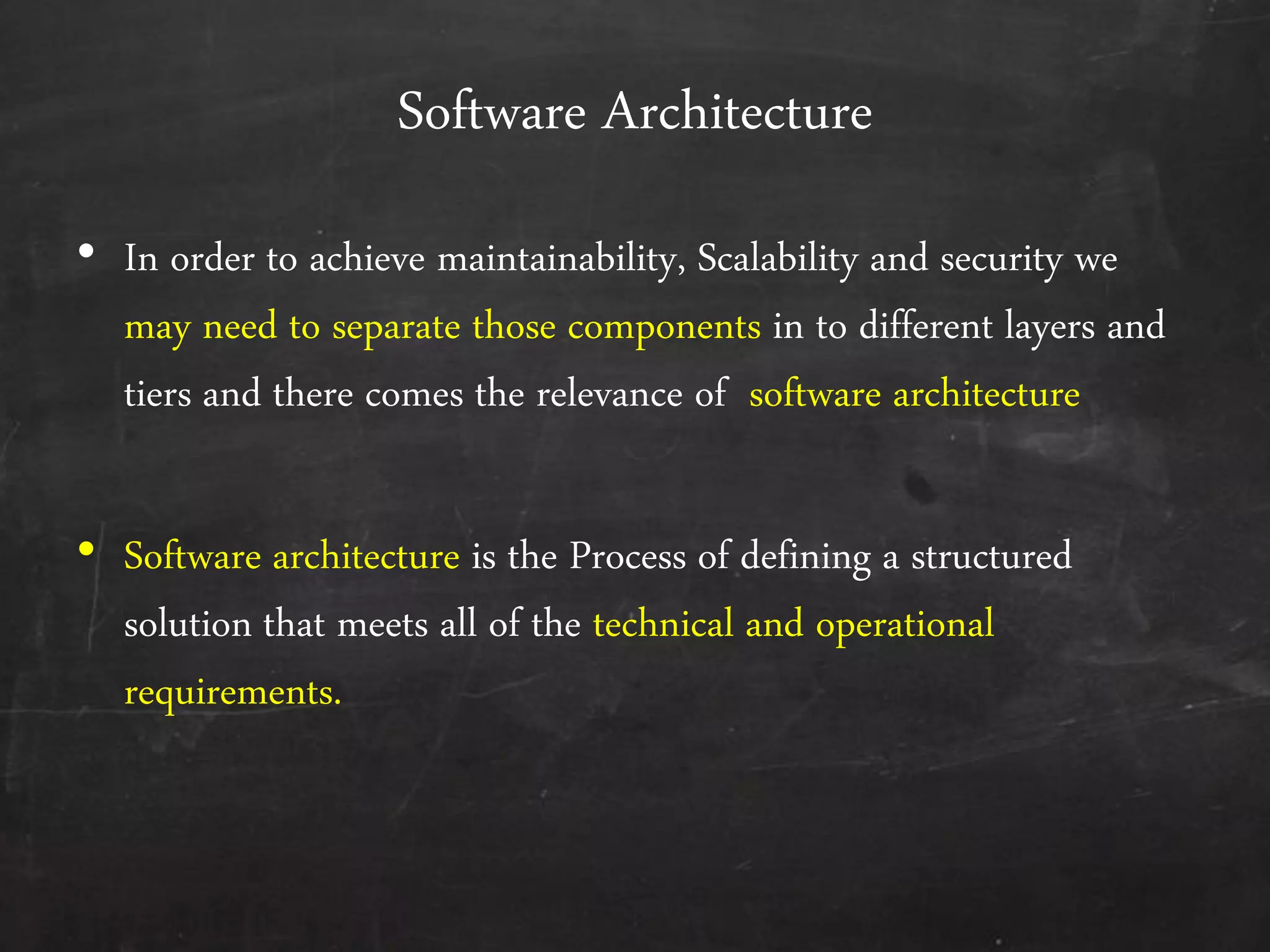 Software Architecture
&bull; In order to achieve maintainability, Scalability and security we
may need to separate those components in to different layers and
tiers and there comes the relevance of software architecture
&bull; Software architecture is the Process of defining a structured
solution that meets all of the technical and operational
requirements.
 