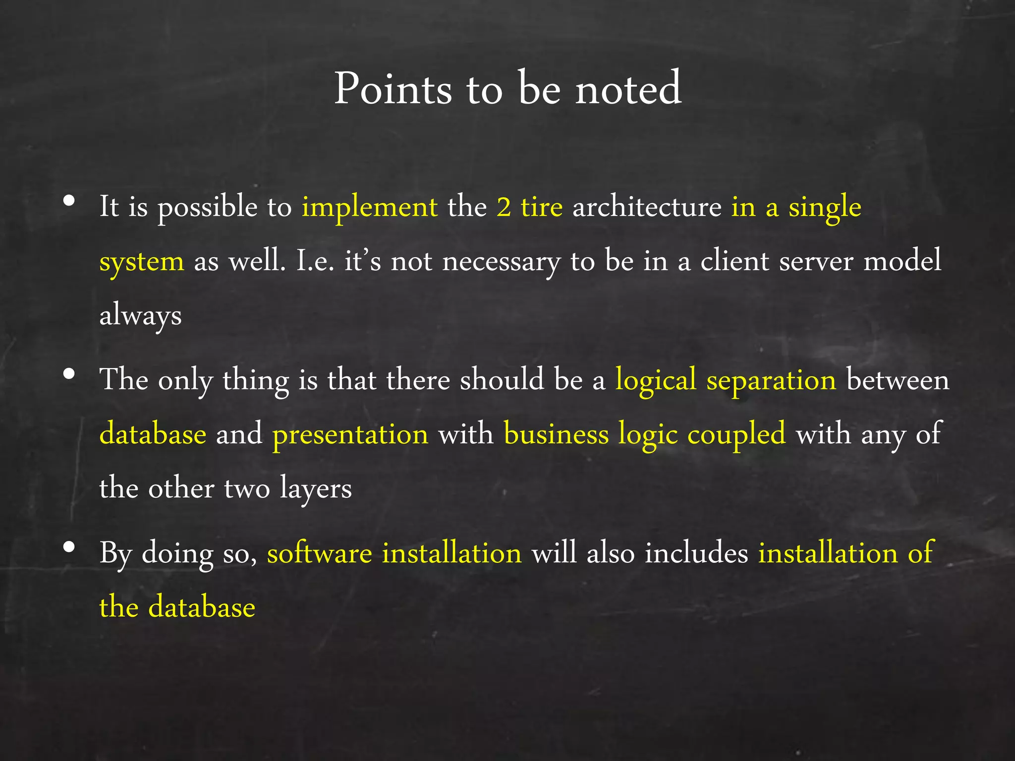 Points to be noted
&bull; It is possible to implement the 2 tire architecture in a single
system as well. I.e. it&rsquo;s not necessary to be in a client server model
always
&bull; The only thing is that there should be a logical separation between
database and presentation with business logic coupled with any of
the other two layers
&bull; By doing so, software installation will also includes installation of
the database
 