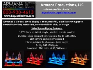 Armana Productions, LLC
- Illuminated Bar Products
http://www. Liquorshelves.com
Armana’s 3 tier LED bottle display is the wonderful, distinctive toting up to
several home bar, restaurant, commercial bar, club, or lounge.
3 tier liquor display Features:
100% flame resistant acrylic, wireless remote control
Durable, liquid resistant construction, Made in the USA
LED lighting completely encased
Flame polished to eliminate sharp edges
3-chip RGB LED lights
Low-heat LED’s rated at 50,000 hours

 
