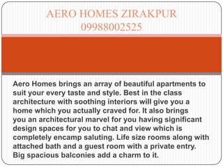 AERO HOMES ZIRAKPUR
              09988002525




Aero Homes brings an array of beautiful apartments to
suit your every taste and style. Best in the class
architecture with soothing interiors will give you a
home which you actually craved for. It also brings
you an architectural marvel for you having significant
design spaces for you to chat and view which is
completely encamp saluting. Life size rooms along with
attached bath and a guest room with a private entry.
Big spacious balconies add a charm to it.
 