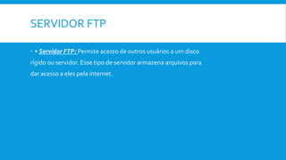 SERVIDOR FTP
 • Servidor FTP: Permite acesso de outros usuários a um disco
rígido ou servidor. Esse tipo de servidor armazena arquivos para
dar acesso a eles pela internet.
 