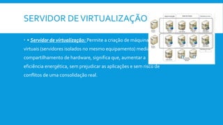 SERVIDOR DEVIRTUALIZAÇÃO
 • Servidor de virtualização: Permite a criação de máquinas
virtuais (servidores isolados no mesmo equipamento) mediante
compartilhamento de hardware, significa que, aumentar a
eficiência energética, sem prejudicar as aplicações e sem risco de
conflitos de uma consolidação real.
 