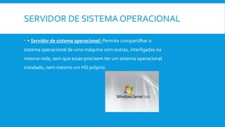 SERVIDOR DE SISTEMA OPERACIONAL
 • Servidor de sistema operacional: Permite compartilhar o
sistema operacional de uma máquina com outras, interligadas na
mesma rede, sem que essas precisem ter um sistema operacional
instalado, nem mesmo um HD próprio.
 