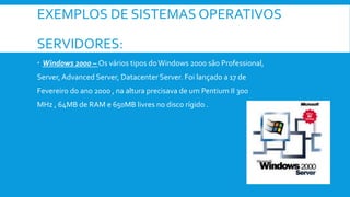 EXEMPLOS DE SISTEMAS OPERATIVOS
SERVIDORES:
 Windows 2000 – Os vários tipos doWindows 2000 são Professional,
Server, Advanced Server, Datacenter Server. Foi lançado a 17 de
Fevereiro do ano 2000 , na altura precisava de um Pentium II 300
MHz , 64MB de RAM e 650MB livres no disco rígido .
 
