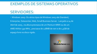 EXEMPLOS DE SISTEMAS OPERATIVOS
SERVIDORES:
 Windows 2003- Os vários tipos de Windows 2003 são Standard,
Enterprise, Datacenter,Web, Small Business Server . Lançado a 24 de
Abril de 2003 , na altura precisava de um Pentium MMX ou de um
AMD Athlon 350 MHz , precisava de 128MB de ram e de 1,5GB de
espaço livre no disco rigido.
 
