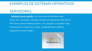 EXEMPLOS DE SISTEMAS OPERATIVOS
SERVIDORES:
 Windows Server 2008 R2 – Os vários tipos doWindows 2008
server são , Foundation, Standard, Enterprise, Datacenter,Web Server,
HPC Server, Itanium-Based Systems . Foi Lançado a 22 Outubro 2009 .
Precisava de um Dual Core 1.4 GHz , 512MB de RAM e 16GB de
espaço livre no disco rigido .
 