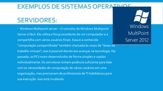 EXEMPLOS DE SISTEMAS OPERATIVOS
SERVIDORES:
 Windows Multipoint server – O conceito doWindows Multipoint
Server é fácil. Ele utiliza a força excedente de um computador e a
compartilha com vários usuários finais. Essa é a conhecida
“computação compartilhada” também chamada às vezes de “áreas de
trabalho virtuais”; isso é possível devido aos avanças na tecnologia. No
passado, os PCs eram desenvolvidos de forma simples e usados
individualmente. Os servidores tinham potência suficiente para lidar
com as necessidades de computação de vários usuários em uma
organização, mas precisavam de profissionais deTI habilidosos para
sua execução. Isso está mudando.
 