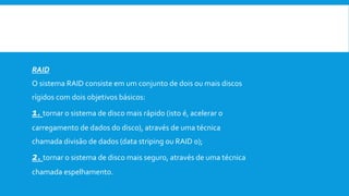  Níveis de RAID são as várias maneiras de combinar discos para um fim.
 Aqui estão referidos os vários tipos de RAIDS que existem.
RAID
O sistema RAID consiste em um conjunto de dois ou mais discos
rígidos com dois objetivos básicos:
1. tornar o sistema de disco mais rápido (isto é, acelerar o
carregamento de dados do disco), através de uma técnica
chamada divisão de dados (data striping ou RAID 0);
2. tornar o sistema de disco mais seguro, através de uma técnica
chamada espelhamento.
 