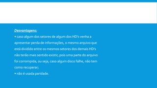  Vantagens:
• acesso rápido as informações (até 50% mais rápido);
• custo baixo para expansão de memória.
Desvantagens:
• caso algum dos setores de algum dos HD’s venha a
apresentar perda de informações, o mesmo arquivo que
está dividido entre os mesmos setores dos demais HD’s
não terão mais sentido existir, pois uma parte do arquivo
foi corrompida, ou seja, caso algum disco falhe, não tem
como recuperar;
• não é usada paridade.
 