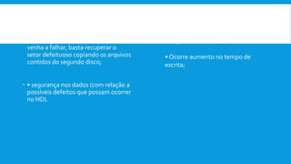  Vantagens:
 • caso algum setor de um dos discos
venha a falhar, basta recuperar o
setor defeituoso copiando os arquivos
contidos do segundo disco;
 • segurança nos dados (com relação a
possíveis defeitos que possam ocorrer
no HD).
Desvantagens:
• Custo relativamente alto se
comparado ao RAID 0;
• Ocorre aumento no tempo de
escrita;
 