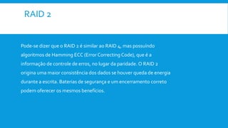 RAID 2
Pode-se dizer que o RAID 2 é similar ao RAID 4, mas possuíndo
algoritmos de Hamming ECC (Error Correcting Code), que é a
informação de controle de erros, no lugar da paridade. O RAID 2
origina uma maior consistência dos dados se houver queda de energia
durante a escrita. Baterias de segurança e um encerramento correto
podem oferecer os mesmos benefícios.
 