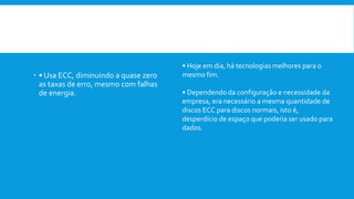  Vantagem:
 • Usa ECC, diminuindo a quase zero
as taxas de erro, mesmo com falhas
de energia.
Desvantagem:
• Hoje em dia, há tecnologias melhores para o
mesmo fim.
• Dependendo da configuração e necessidade da
empresa, era necessário a mesma quantidade de
discos ECC para discos normais, isto é,
desperdício de espaço que poderia ser usado para
dados.
 
