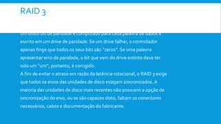 RAID 3
 O RAID 3: É uma versão simplificada do RAID nível 2. Nesse arranjo,
um único bit de paridade é computado para cada palavra de dados e
escrito em um drive de paridade. Se um drive falhar, o controlador
apenas finge que todos os seus bits são “zeros”. Se uma palavra
apresentar erro de paridade, o bit que vem do drive extinto deve ter
sido um “um”, portanto, é corrigido.
A fim de evitar o atraso em razão da latência rotacional, o RAID 3 exige
que todos os eixos das unidades de disco estejam sincronizados. A
maioria das unidades de disco mais recentes não possuem a opção de
sincronização do eixo, ou se são capazes disto, faltam os conectores
necessários, cabos e documentação do fabricante.
 