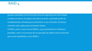 RAID 4
 O RAID 4 funciona com três ou mais discos iguais. Um dos discos
guarda a paridade (uma forma de soma de segurança) da informação
contida nos discos. Se algum dos discos avariar, a paridade pode ser
imediatamente utilizada para reconstituir o seu conteúdo. Os discos
restantes são usados para armazenar dados.
O RAID 4 assim como outros RAID’s, cuja característica é utilizarem
paridade, usam um processo de recuperação de dados mais envolvente
que arrays espelhados, como RAID 1.
 
