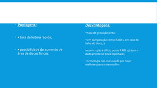  Vantagens:
 • taxa de leitura rápida;
 • possibilidade do aumento de
área de discos físicos.
Desvantagens:
• taxa de gravação lenta;
• em comparação com o RAID 1, em caso de
falha do disco, a
reconstrução é difícil, pois o RAID 1 já tem o
dado pronto no disco espelhado;
• tecnologia não mais usada por haver
melhores para o mesmo fim.
 