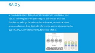 RAID 5
 O RAID 5 é frequentemente usado e funciona similarmente ao RAID
4, mas supera alguns dos problemas mais comuns sofridos por esse
tipo. As informações sobre paridade para os dados do array são
distribuídas ao longo de todos os discos do array , ao invés de serem
armazenadas num disco dedicado, oferecendo assim mais desempenho
que o RAID 4, e, simultaneamente, tolerância a falhas.
 