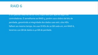 RAID 6
É um padrão relativamente novo, suportado por apenas algumas
controladoras. É semelhante ao RAID 5, porém usa o dobro de bits de
paridade, garantindo a integridade dos dados caso até 2 dos HDs
falhem ao mesmo tempo. Ao usar 8 HDs de 20 GB cada um, em RAID 6,
teremos 120 GB de dados e 40 GB de paridade.
 