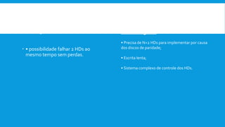 Vantagem:
 • possibilidade falhar 2 HDs ao
mesmo tempo sem perdas.
Desvantagens:
• Precisa de N+2 HDs para implementar por causa
dos discos de paridade;
• Escrita lenta;
• Sistema complexo de controle dos HDs.
 