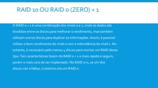 RAID 10 OU RAID 0 (ZERO) + 1
O RAID 0 + 1 é uma combinação dos níveis 0 e 1, onde os dados são
divididos entre os discos para melhorar o rendimento, mas também
utilizam outros discos para duplicar as informações. Assim, é possível
utilizar o bom rendimento do nível 0 com a redundância do nível 1. No
entanto, é necessário pelo menos 4 discos para montar um RAID desse
tipo.Tais características fazem do RAID 0 + 1 o mais rápido e seguro,
porém o mais caro de ser implantado. No RAID 0+1, se um dos
discos vier a falhar, o sistema vira um RAID 0.
 