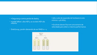  Vantagens:
 • Segurança contra perda de dados;
 • pode falhar 1 dos HD’s, ou os dois HD’s do
mesmo
 DiskGroup, porém deixando de ser RAID 0 + 1.
Desvantagens:
• alto custo de expansão de hardware (custo
mínimo = 4N HDs);
• Os drives devem ficar em sincronismo de
velocidade para obter a máxima performance.
 